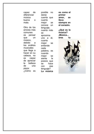 capaz     de    posible no      es como el
diferenciar     darse           primer
música          cuenta que      amor,    se
buena       o   cuanto          lleva
mala.           mejor     se    siempre en
                conoce un       el corazón.
Otro de los     lenguaje,
errores más     cuanto más      ¿Qué es la
comunes         se              música?
es pensar       aproxima        ¡Música...
que       un    uno a él,       eres      tu
músico,         cuanto
debido     a    mejor     se
los análisis    entiende
musicales       cada
que llega a     palabra, es
hacer en su     cuando
cabeza, no      mejor     se
es     capaz    siente     la
de apreciar     poesía que
la belleza      se     hace
de       una    con     ese
pieza:          lenguaje?
¿Cómo es        La música
 