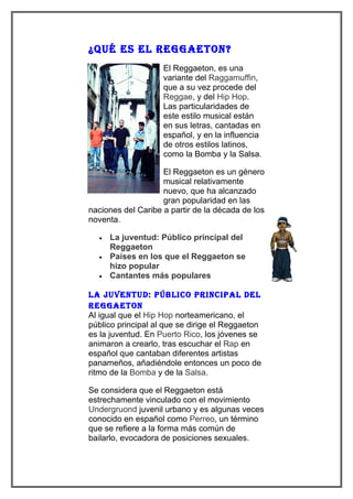 ¿Qué es el Reggaeton?
                    El Reggaeton, es una
                    variante del Raggamuffin,
                    que a su vez procede del
                    Reggae, y del Hip Hop.
                    Las particularidades de
                    este estilo musical están
                    en sus letras, cantadas en
                    español, y en la influencia
                    de otros estilos latinos,
                    como la Bomba y la Salsa.

                    El Reggaeton es un género
                    musical relativamente
                    nuevo, que ha alcanzado
                    gran popularidad en las
naciones del Caribe a partir de la década de los
noventa.

  •   La juventud: Público principal del
      Reggaeton
  •   Países en los que el Reggaeton se
      hizo popular
  •   Cantantes más populares

la juventud: Público PRinciPal del
Reggaeton
Al igual que el Hip Hop norteamericano, el
público principal al que se dirige el Reggaeton
es la juventud. En Puerto Rico, los jóvenes se
animaron a crearlo, tras escuchar el Rap en
español que cantaban diferentes artistas
panameños, añadiéndole entonces un poco de
ritmo de la Bomba y de la Salsa.

Se considera que el Reggaeton está
estrechamente vinculado con el movimiento
Undergruond juvenil urbano y es algunas veces
conocido en español como Perreo, un término
que se refiere a la forma más común de
bailarlo, evocadora de posiciones sexuales.
 