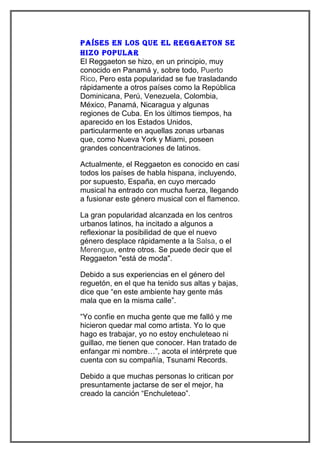 Países en los Que el Reggaeton se
hizo PoPulaR
El Reggaeton se hizo, en un principio, muy
conocido en Panamá y, sobre todo, Puerto
Rico, Pero esta popularidad se fue trasladando
rápidamente a otros países como la República
Dominicana, Perú, Venezuela, Colombia,
México, Panamá, Nicaragua y algunas
regiones de Cuba. En los últimos tiempos, ha
aparecido en los Estados Unidos,
particularmente en aquellas zonas urbanas
que, como Nueva York y Miami, poseen
grandes concentraciones de latinos.

Actualmente, el Reggaeton es conocido en casi
todos los países de habla hispana, incluyendo,
por supuesto, España, en cuyo mercado
musical ha entrado con mucha fuerza, llegando
a fusionar este género musical con el flamenco.

La gran popularidad alcanzada en los centros
urbanos latinos, ha incitado a algunos a
reflexionar la posibilidad de que el nuevo
género desplace rápidamente a la Salsa, o el
Merengue, entre otros. Se puede decir que el
Reggaeton "está de moda".

Debido a sus experiencias en el género del
reguetón, en el que ha tenido sus altas y bajas,
dice que “en este ambiente hay gente más
mala que en la misma calle”.

“Yo confíe en mucha gente que me falló y me
hicieron quedar mal como artista. Yo lo que
hago es trabajar, yo no estoy enchuleteao ni
guillao, me tienen que conocer. Han tratado de
enfangar mi nombre…”, acota el intérprete que
cuenta con su compañía, Tsunami Records.

Debido a que muchas personas lo critican por
presuntamente jactarse de ser el mejor, ha
creado la canción “Enchuleteao”.
 