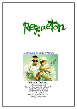 la histoRia de Wisin Y Yandel




     Wisin & Yandel
        Información general
  Nombre Juan Luís Morera Luna W
     Llandel Veguilla Malavé Y
     Nació Diciembre 19, 1978
           Enero 14, 1977
     Origen Cayey, Puerto Rico
        Estilo(s) Reggaeton
 