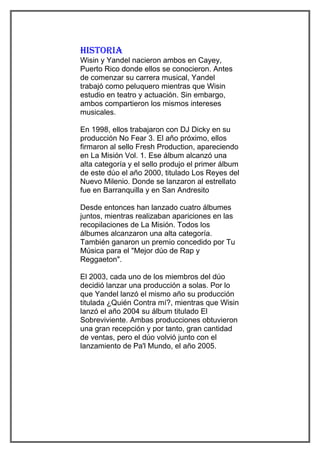 histoRia
Wisin y Yandel nacieron ambos en Cayey,
Puerto Rico donde ellos se conocieron. Antes
de comenzar su carrera musical, Yandel
trabajó como peluquero mientras que Wisin
estudio en teatro y actuación. Sin embargo,
ambos compartieron los mismos intereses
musicales.

En 1998, ellos trabajaron con DJ Dicky en su
producción No Fear 3. El año próximo, ellos
firmaron al sello Fresh Production, apareciendo
en La Misión Vol. 1. Ese álbum alcanzó una
alta categoría y el sello produjo el primer álbum
de este dúo el año 2000, titulado Los Reyes del
Nuevo Milenio. Donde se lanzaron al estrellato
fue en Barranquilla y en San Andresito

Desde entonces han lanzado cuatro álbumes
juntos, mientras realizaban apariciones en las
recopilaciones de La Misión. Todos los
álbumes alcanzaron una alta categoría.
También ganaron un premio concedido por Tu
Música para el "Mejor dúo de Rap y
Reggaeton".

El 2003, cada uno de los miembros del dúo
decidió lanzar una producción a solas. Por lo
que Yandel lanzó el mismo año su producción
titulada ¿Quién Contra mí?, mientras que Wisin
lanzó el año 2004 su álbum titulado El
Sobreviviente. Ambas producciones obtuvieron
una gran recepción y por tanto, gran cantidad
de ventas, pero el dúo volvió junto con el
lanzamiento de Pa'l Mundo, el año 2005.
 