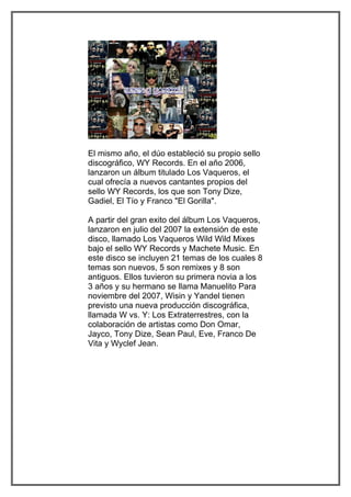 El mismo año, el dúo estableció su propio sello
discográfico, WY Records. En el año 2006,
lanzaron un álbum titulado Los Vaqueros, el
cual ofrecía a nuevos cantantes propios del
sello WY Records, los que son Tony Dize,
Gadiel, El Tío y Franco "El Gorilla".

A partir del gran exito del álbum Los Vaqueros,
lanzaron en julio del 2007 la extensión de este
disco, llamado Los Vaqueros Wild Wild Mixes
bajo el sello WY Records y Machete Music. En
este disco se incluyen 21 temas de los cuales 8
temas son nuevos, 5 son remixes y 8 son
antiguos. Ellos tuvieron su primera novia a los
3 años y su hermano se llama Manuelito Para
noviembre del 2007, Wisin y Yandel tienen
previsto una nueva producción discográfica,
llamada W vs. Y: Los Extraterrestres, con la
colaboración de artistas como Don Omar,
Jayco, Tony Dize, Sean Paul, Eve, Franco De
Vita y Wyclef Jean.
 