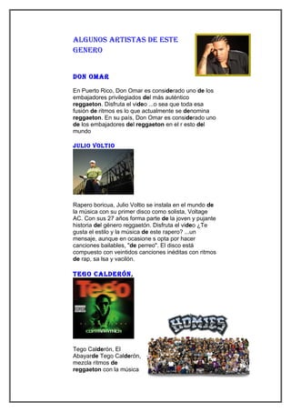 algunos aRtistas de este
geneRo


don omaR

En Puerto Rico, Don Omar es considerado uno de los
embajadores privilegiados del más auténtico
reggaeton. Disfruta el video ...o sea que toda esa
fusión de ritmos es lo que actualmente se denomina
reggaeton. En su país, Don Omar es considerado uno
de los embajadores del reggaeton en el r esto del
mundo

julio voltio




Rapero boricua, Julio Voltio se instala en el mundo de
la música con su primer disco como solista, Voltage
AC. Con sus 27 años forma parte de la joven y pujante
historia del género reggaetón. Disfruta el video ¿Te
gusta el estilo y la música de este rapero? ...un
mensaje, aunque en ocasione s opta por hacer
canciones bailables, "de perreo". El disco está
compuesto con veintidos canciones inéditas con ritmos
de rap, sa lsa y vacilón.

tego caldeRón,




Tego Calderón, El
Abayarde Tego Calderón,
mezcla ritmos de
reggaeton con la música
 