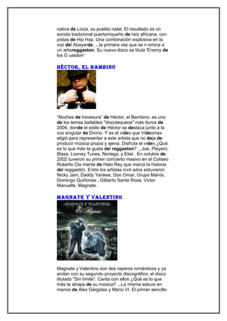 nativa de Loiza, su pueblo natal. El resultado es un
sonido tradicional puertorriqueño de raíz africana, con
pistas de Hip Hop. Una combinación explosiva en la
voz del Abayarde. ...la primera vez que se n omina a
un artisreggaeton. Su nuevo disco se titula 'Enemy de
los G uasibiri'

héctoR, el bambino




“Noches de travesura” de Héctor, el Bambino, es uno
de los temas bailables "discotequeos" más duros de
2004, donde el estilo de Héctor se destaca junto a la
voz singular de Divino. Y es el video que Videomax
eligió para representar a este artista que no deja de
producir música propia y ajena. Disfruta el video ¿Qué
es lo que más te gusta del reggaeton? ...Joe, Playero,
Blass, Looney Tunes, Noriega, y Eliel . En octubre de
2002 tuvieron su primer concierto masivo en el Coliseo
Roberto Cle mente de Hato Rey que marcó la historia
del reggaetón. Entre los artistas invit ados estuvieron
Nicky Jam, Daddy Yankee, Don Omar, Grupo Manía,
Domingo Quiñones , Gilberto Santa Rosa, Victor
Manuelle, Magnate.

magnate Y valentino




Magnate y Valentino son dos raperos románticos y ya
andan con su segundo proyecto discográfico, el disco
titulado "Sin límite". Canta con ellos ¿Qué es lo que
más te atrapa de su música? ...La misma estuvo en
manos de Alex Gárgolas y Mario VI. El primer sencillo
 