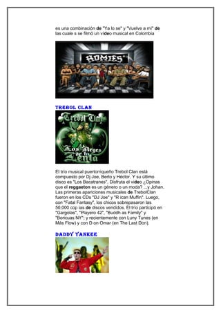 es una combinación de "Ya lo se" y "Vuelve a mí" de
las cuale s se filmó un vídeo musical en Colombia




tRebol clan




El trío musical puertorriqueño Trebol Clan está
compuesto por Dj Joe, Berto y Héctor. Y su último
disco es "Los Bacatranes". Disfruta el video ¿Opinas
que el reggaeton es un género o un moda? ...y Johan.
Las primeras apariciones musicales de TrebolClan
fueron en los CDs "DJ Joe" y "R ican Muffin". Luego,
con "Fatal Fantasy", los chicos sobrepasaron las
50,000 cop ias de discos vendidos. El trío participó en
"Gargolas", "Playero 42", "Buddh as Family" y
"Boricuas NY"; y recientemente con Luny Tunes (en
Más Flow) y con D on Omar (en The Last Don).

daddY Yankee
 