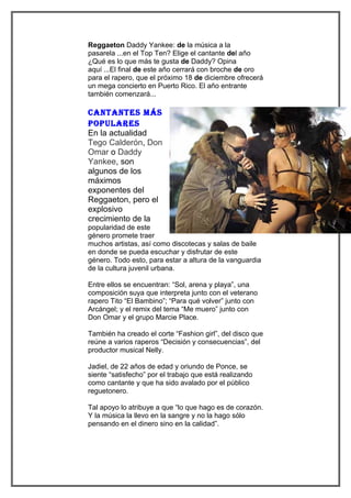 Reggaeton Daddy Yankee: de la música a la
pasarela ...en el Top Ten? Elige el cantante del año
¿Qué es lo que más te gusta de Daddy? Opina
aquí ...El final de este año cerrará con broche de oro
para el rapero, que el próximo 18 de diciembre ofrecerá
un mega concierto en Puerto Rico. El año entrante
también comenzará...

cantantes más
PoPulaRes
En la actualidad
Tego Calderón, Don
Omar o Daddy
Yankee, son
algunos de los
máximos
exponentes del
Reggaeton, pero el
explosivo
crecimiento de la
popularidad de este
género promete traer
muchos artistas, así como discotecas y salas de baile
en donde se pueda escuchar y disfrutar de este
género. Todo esto, para estar a altura de la vanguardia
de la cultura juvenil urbana.

Entre ellos se encuentran: “Sol, arena y playa”, una
composición suya que interpreta junto con el veterano
rapero Tito “El Bambino”; “Para qué volver” junto con
Arcángel; y el remix del tema “Me muero” junto con
Don Omar y el grupo Marcie Place.

También ha creado el corte “Fashion girl”, del disco que
reúne a varios raperos “Decisión y consecuencias”, del
productor musical Nelly.

Jadiel, de 22 años de edad y oriundo de Ponce, se
siente “satisfecho” por el trabajo que está realizando
como cantante y que ha sido avalado por el público
reguetonero.

Tal apoyo lo atribuye a que “lo que hago es de corazón.
Y la música la llevo en la sangre y no la hago sólo
pensando en el dinero sino en la calidad”.
 
