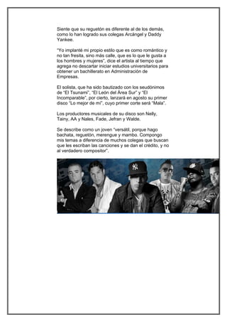 Siente que su reguetón es diferente al de los demás,
como lo han logrado sus colegas Arcángel y Daddy
Yankee.

“Yo implanté mi propio estilo que es como romántico y
no tan fresita, sino más calle, que es lo que le gusta a
los hombres y mujeres”, dice el artista al tiempo que
agrega no descartar iniciar estudios universitarios para
obtener un bachillerato en Administración de
Empresas.

El solista, que ha sido bautizado con los seudónimos
de “El Tsunami”, “El León del Área Sur” y “El
Incomparable”, por cierto, lanzará en agosto su primer
disco “Lo mejor de mí”, cuyo primer corte será “Mala”.

Los productores musicales de su disco son Nelly,
Tainy, AA y Nales, Fade, Jefran y Walde.

Se describe como un joven “versátil, porque hago
bachata, reguetón, merengue y mambo. Compongo
mis temas a diferencia de muchos colegas que buscan
que les escriban las canciones y se dan el crédito, y no
al verdadero compositor”.
 