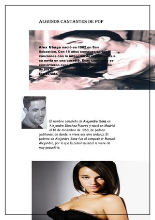 algunos cantantes de PoP




Alex Ubago nació en 1982 en San
Sebastian. Con 18 años compuso varias
canciones con la intención de regalárselas a
su novia en una casette. Esas canciones se
convirtieron casi dos años después en uno
de los discos de mayor éxito de la
temporada.




       El nombre completo de Alejandro Sanz es
       Alejandro Sánchez Pizarro y nació en Madrid
       el 18 de diciembre de 1968, de padres
gaditanos, de donde le viene ese aire andaluz. El
padrino de Alejandro Sanz fue el compositor Manuel
Alejandro, por lo que la pasión musical le viene de
muy pequeñito.
 