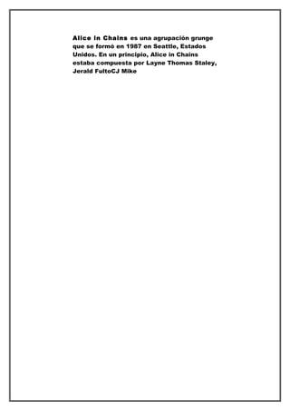 Alice in Chains es una agrupación grunge
que se formó en 1987 en Seattle, Estados
Unidos. En un principio, Alice in Chains
estaba compuesta por Layne Thomas Staley,
Jerald FultoCJ Mike
 