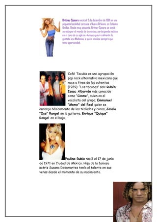 Britney Spears nació el 2 de diciembre de 1981 en una
                       pequeña localidad cercana a Nueva Orleans, en Estados
                       Unidos. Desde muy pequeña, Britney Spears se sintió
                       atraída por el mundo de la música, participando incluso
                       en el coro de su iglesia. Aunque quien realmente le
                       gustaba era Madonna, a quien imitaba siempre que
                       tenía oportunidad.




                   Café Tacuba es una agrupación
                   pop rock alternativa mexicana que
                   nace a fines de los ochentas
                   (1989). “Los tacubos” son: Rubén
                   Isaac Albarrán más conocido
                   como “Cosme”, quien es el
                   vocalista del grupo; Emmanuel
                   "Meme" del Real quien se
encarga básicamente de los teclados y coros, Joselo
“Oso” Rangel en la guitarra, Enrique “Quique”
Rangel en el bajo.




                 Paulina Rubio nació el 17 de junio
de 1971 en Ciudad de México. Hija de la famosa
actriz Susana Dosamantes tenía el talento en sus
venas desde el momento de su nacimiento.




David Bisbal nació en Almería el 5 de junio de 1979.
 