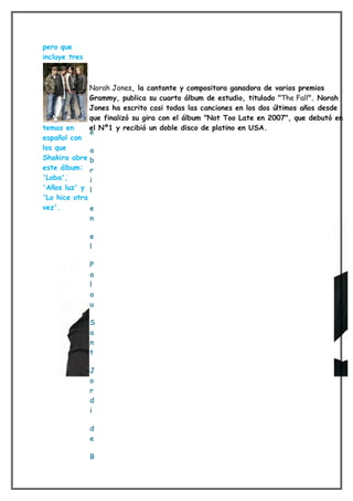 pero que
incluye tres



               Norah Jones, la cantante y compositora ganadora de varios premios
               Grammy, publica su cuarto álbum de estudio, titulado "The Fall". Norah
               Jones ha escrito casi todas las canciones en los dos últimos años desde
               que finalizó su gira con el álbum "Not Too Late en 2007", que debutó en
temas en       el Nº1 y recibió un doble disco de platino en USA.
               e
español con
los que       a
Shakira abre b
este álbum: r
'Loba',       i
'Años luz' y l
'Lo hice otra
vez'.         e
              n

               e
               l

               P
               a
               l
               a
               u

               S
               a
               n
               t

               J
               o
               r
               d
               i

               d
               e

               B
 