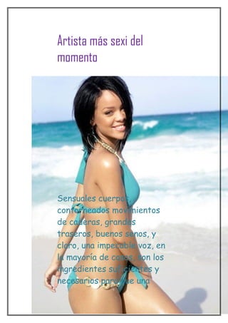 Artista más sexi del
momento




Sensuales cuerpos,
contorneados movimientos
de caderas, grandes
traseros, buenos senos, y
claro, una impecable voz, en
la mayoría de casos, son los
ingredientes suficientes y
necesarios para que una
 