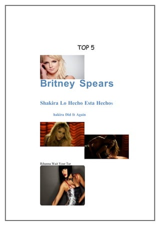 TOP 5




Britney Spears
Shakira Lo Hecho Esta HechoS

         hakira Did It Again




Rihanna Wait Your Tur
 