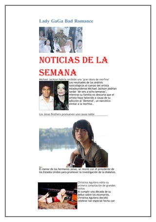 Lady GaGa Bad Romance




noticias de la
semana
Michael Jackson habría recibido una "gran dosis de morfina"
                         Los resultados de los análisis
                         toxicológicos al cuerpo del artista
                         estadounidense Michael Jackson podrían
                         tardar "de seis a ocho semanas",
                         mientras su familia no descarta que el
                         artista haya fallecido a causa de su
                         adicción al "Demerol", un narcótico
                         similar a la morfina..


Los Jonas Brothers promueven una causa noble




El menor de los hermanos Jonas, se reunió con el presidente de
los Estados Unidos para promover la investigación de la diabetes.


                                Christina Aguilera edita su
                                primera compilación de grandes
                                éxitos
                                Al cumplir una década de su
                                debut sobre los escenarios,
                                Christina Aguilera decidió
                                celebrar tan especial fecha con
 