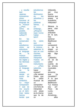 , y resulta      estudiarnos     intérprete,
que              las             por     muy
¡apenas          declinacion     buena
conocemos        es,      los    técnica que
cómo             adverbios y     posea       el
funciona el      las             susodicho
lenguaje de      palabras        intérprete?
la música!       latinas,   y
¿¿Pero           sin             Merece la
cómo      es     embargo...      pena citar
posible,         ¡¡Ninguno       aquella
sabiendo         supo nunca      anécdota
solfear??        hablar          en la que,
                 latín!!         tras
En        los                    estrenar
conservator      Es     cierto   Beethoven
ios              que             una
estudiamos       conocemos       composició
cómo       se    la música...    n, se le
estructura       sabemos lo      dirigió    un
el lenguaje      que es una      músico y le
de          la   corchea,        dijo    algo
música:          sabemos         así:
estudiamos       interpretar     "¿Maestro,
las reglas y     música en       no se da
las técnicas     nuestro         usted
que              instrumento     cuenta de
sustentan        ...   ¿Pero     los errores
el lenguaje      sabemos         musicales
de          la   hacer           (de
música,          música?         armonía)
desde      un    ¿De verdad      que        ha
punto      de    creéis que      cometido?"
vista            la     visión   A lo que
sintáctico.      musical de      respondió
La     mejor     un              Beethoven:
comparació       compositor      "La música
n que se         a la hora de    soy      yo".
me ocurre        interpretar     Paco       de
es el latín:     una pieza       Lucía,
Casi todos       es la misma     Louis
hemos            que la de       Armstrong..
tenido que       un              .       ellos
 