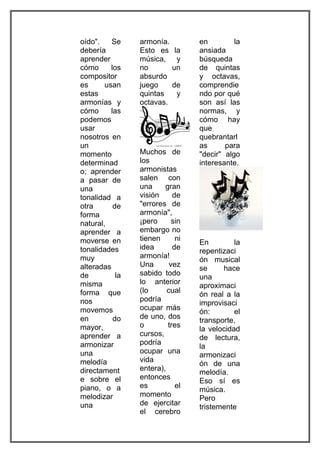 oído".    Se     armonía.         en         la
debería          Esto es     la   ansiada
aprender         música,      y   búsqueda
cómo      los    no         un    de quintas
compositor       absurdo          y octavas,
es      usan     juego      de    comprendie
estas            quintas     y    ndo por qué
armonías y       octavas.         son así las
cómo      las                     normas, y
podemos                           cómo hay
usar                              que
nosotros en                       quebrantarl
un                                as      para
momento          Muchos de        "decir" algo
determinad       los              interesante.
o; aprender      armonistas
a pasar de       salen con
una              una     gran
tonalidad a      visión     de
otra       de    "errores de
forma            armonía",
natural,         ¡pero      sin
aprender a       embargo no
moverse en       tienen      ni
                                  En         la
tonalidades      idea       de
                                  repentizaci
muy              armonía!
                                  ón musical
alteradas        Una       vez
                                  se     hace
de          la   sabido todo
                                  una
misma            lo anterior
                                  aproximaci
forma que        (lo      cual
                                  ón real a la
nos              podría
                                  improvisaci
movemos          ocupar más
                                  ón:        el
en         do    de uno, dos
                                  transporte,
mayor,           o        tres
                                  la velocidad
aprender a       cursos,
                                  de lectura,
armonizar        podría
                                  la
una              ocupar una
                                  armonizaci
melodía          vida
                                  ón de una
directament      entera),
                                  melodía.
e sobre el       entonces
                                  Eso sí es
piano, o a       es          el
                                  música.
melodizar        momento
                                  Pero
una              de ejercitar
                                  tristemente
                 el cerebro
 