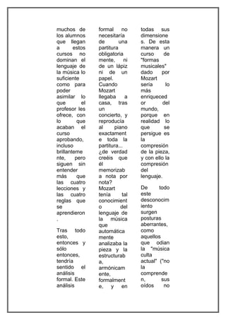 muchos de        formal     no     todas sus
los alumnos      necesitaría       dimensione
que llegan       de        una     s. De esta
a       estos    partitura         manera un
cursos no        obligatoria       curso     de
dominan el       mente,       ni   "formas
lenguaje de      de un lápiz       musicales"
la música lo     ni de un          dado     por
suficiente       papel.            Mozart
como para        Cuando            sería      lo
poder            Mozart            más
asimilar lo      llegaba      a    enriqueced
que         el   casa, tras        or        del
profesor les     un                mundo,
ofrece, con      concierto, y      porque en
lo        que    reproducía        realidad lo
acaban el        al     piano      que       se
curso            exactament        persigue es
aprobando,       e toda la         la
incluso          partitura...      compresión
brillanteme      ¿de verdad        de la pieza,
nte,     pero    creéis que        y con ello la
siguen sin       él                compresión
entender         memorizab         del
más       que    a nota por        lenguaje.
las cuatro       nota?
lecciones y      Mozart            De      todo
las cuatro       tenía       tal   este
reglas que       conocimient       desconocim
se               o          del    iento
aprendieron      lenguaje de       surgen
.                la música         posturas
                 que               aberrantes,
Tras todo        automática        como
esto,            mente             aquellos
entonces y       analizaba la      que odian
sólo             pieza y la        la "música
entonces,        estructurab       culta
tendría          a,                actual" ("no
sentido el       armónicam         la
análisis         ente,             comprende
formal. Este     formalment        n,       sus
análisis         e, y en           oídos     no
 