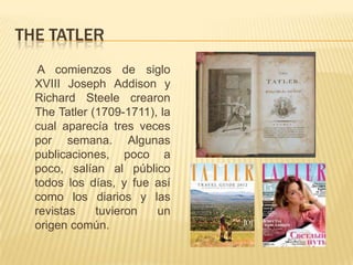 THE TATLER
   A comienzos de siglo
  XVIII Joseph Addison y
  Richard Steele crearon
  The Tatler (1709-1711), la
  cual aparecía tres veces
  por semana. Algunas
  publicaciones, poco a
  poco, salían al público
  todos los días, y fue así
  como los diarios y las
  revistas    tuvieron   un
  origen común.
 