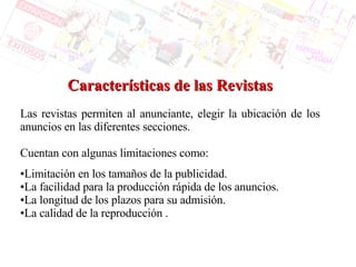 Características de las Revistas Las revistas permiten al anunciante, elegir la ubicación de los anuncios en las diferentes secciones.  Cuentan con algunas limitaciones como: Limitación en los tamaños de la publicidad. La facilidad para la producción rápida de los anuncios. La longitud de los plazos para su admisión.  La calidad de la reproducción . 