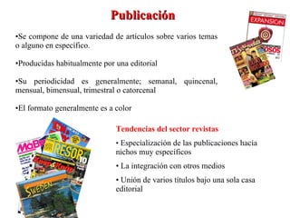 Se compone de una variedad de artículos sobre varios temas o alguno en específico. Producidas habitualmente por una editorial Su periodicidad es generalmente; semanal, quincenal, mensual, bimensual, trimestral o catorcenal El formato generalmente es a color Publicación Tendencias del sector revistas   •  Especialización de las publicaciones hacia nichos muy específicos •  La integración con otros medios  •  Unión de varios títulos bajo una sola casa editorial 