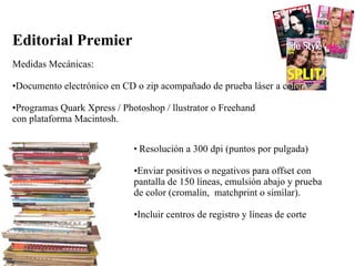 Editorial Premier  Medidas Mecánicas: Documento electrónico en CD o zip acompañado de prueba láser a color. Programas Quark Xpress / Photoshop / llustrator o Freehand con plataforma Macintosh.  Resolución a 300 dpi (puntos por pulgada) Enviar positivos o negativos para offset con pantalla de 150 líneas, emulsión abajo y prueba de color (cromalín,  matchprint o similar).  Incluir centros de registro y líneas de corte  