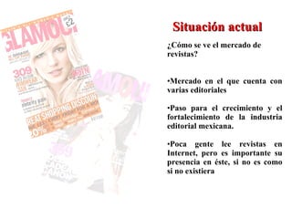 Situación actual ¿Cómo se ve el mercado de revistas? Mercado en el que cuenta con varias editoriales Paso para el crecimiento y el fortalecimiento de la industria editorial mexicana. Poca gente lee revistas en Internet, pero es importante su presencia en éste, si no es como si no existiera  