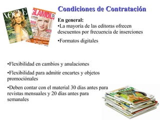 Condiciones de Contratación   En general: La mayoría de las editoras ofrecen descuentos por frecuencia de inserciones  Formatos digitales  Flexibilidad en cambios y anulaciones Flexibilidad para admitir encartes y objetos promociónales Deben contar con el material 30 días antes para revistas mensuales y 20 días antes para semanales 
