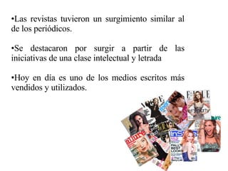 Las revistas tuvieron un surgimiento similar al de los periódicos. Se destacaron por surgir a partir de las iniciativas de una clase intelectual y letrada Hoy en día es uno de los medios escritos más vendidos y utilizados. 