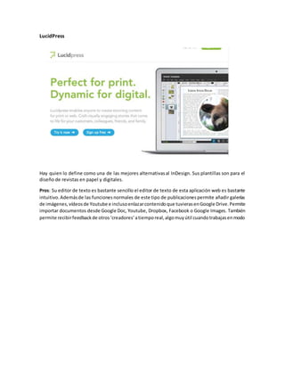 LucidPress
Hay quien lo define como una de las mejores alternativasal InDesign. Sus plantillas son para el
diseño de revistas en papel y digitales.
Pros: Su editor de texto es bastante sencillo el editor de texto de esta aplicación web es bastante
intuitivo.Ademásde las funcionesnormales de este tipo de publicacionespermite añadir galerías
de imágenes,vídeosde Youtube e inclusoenlazarcontenidoque tuvierasenGoogle Drive.Permite
importar documentos desde Google Doc, Youtube, Dropbox, Facebook o Google Images. También
permite recibirfeedbackde otros‘creadores’atiemporeal,algomuyútil cuandotrabajasenmodo
 