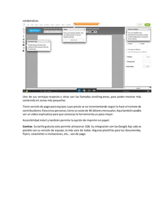 colaborativo.
Una de sus ventajas respecto a otras son las llamadas scrolling areas, para poder mostrar más
contenido en zonas más pequeñas.
Tiene versiónde pago para equipos cuyo precio se va incrementando según lo hace el número de
contribuidores.Paracinco personas,tiene uncoste de 40 dólaresmensuales.Aquítambiénpodéis
ver un vídeo explicativo para que conozcas la herramienta un poco mejor.
Accesibilidad móvil y también permite la opción de imprimir en papel.
Contras: Su tarifa gratuita solo permite almacenar 1GB. Su integración con las Google Aps solo es
posible con su versión de equipo, la más cara de todas. Algunas plantillas para tus documentos,
flyers, newsletter o invitaciones, etc… son de pago.
 