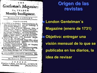 Origen de las
revistas


London Gentelman´s

Magazine (enero de 1731)


Objetivo: entregar una
visión mensual de lo que se
publicaba en los diarios, la
idea de revisar

Prof. Eduardo Arriagada C.

 