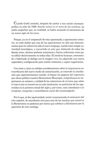Cuando Gorki anotaba, después de asistir a una sesión cinemato­
gráfica en julio de 1896: Anoche estuve en el reino de las sombras, no
podía sospechar que, en realidad, se había asomado al nacimiento de
un nuevo siglo de las luces.
Porque, ya en el crepúsculo de esta apasionada y apasionante centu­
ria, no cabe dudar que una de las aportaciones en ella más determi­
nantes para la cultura ha sido el nuevo lenguaje, nacido comosimple cu­
riosidad tecnológica, y convertido en arte que, bebiendo de todas las
demás artes, alcanza perfecta autonomía y fuerza suficientes como pa­
ra influir decisivamente en todas ellas. El intelecto humano, estremeci­
do y habituado al diálogo con la imagen viva, ha adquirido una nueva
capacidad y configuración para recibir estímulos y captar sugerencias.
Con estas y otras ya sabidas consideraciones sobre la importancia ex­
traordinaria del nuevo medio de comunicación, se entiende la satisfac­
ción que experimentamos cuando, al hojear las páginas del repertorio
que ahora publica nuestra Hemeroteca Municipal, comprobamos la im­
portancia en número y calidad de las colecciones de revistas que sobre
el nuevo arte se conservan en esta institución, en particular de las apa­
recidas en la primera mitad del siglo y, por tanto, más inmediatas a la
irrupción, conquista y consolidación social del cinematógrafo.
Por loque, al dar oportunidad, recién conmemorado el centenario del
cine español, de manifestar otrajoya más de las muchas que conserva
la Hemeroteca no podemos por menos que celebrar y felicitarnos por la
aparición de este catálogo.
 