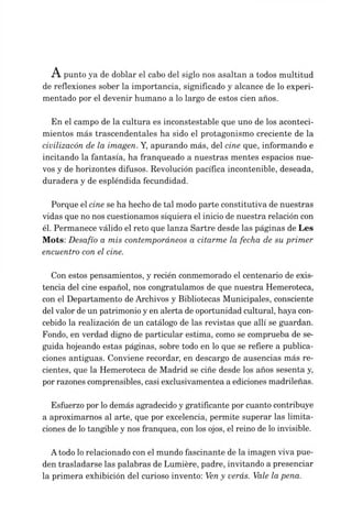 punto ya de doblar el cabo del siglo nos asaltan a todos multitud
de reflexiones sober la importancia, significado y alcance de lo experi­
mentado por el devenir humano a lo largo de estos cien años.
En el campo de la cultura es inconstestable que uno de los aconteci­
mientos más trascendentales ha sido el protagonismo creciente de la
civilizacón de la imagen. Y, apurando más, del cine que, informando e
incitando la fantasía, ha franqueado a nuestras mentes espacios nue­
vos y de horizontes difusos. Revolución pacífica incontenible, deseada,
duradera y de espléndida fecundidad.
Porque elcine se ha hecho detal modo parte constitutiva de nuestras
vidas que no nos cuestionamos siquiera el inicio de nuestra relación con
él. Permanece válido el reto que lanza Sartre desde las páginas de Les
Mots: Desafío a mis contemporáneos a citarme la fecha de su primer
encuentro con el cine.
Con estos pensamientos, y recién conmemorado el centenario de exis­
tencia del cine español, nos congratulamos de que nuestra Hemeroteca,
con el Departamento deArchivos y Bibliotecas Municipales, consciente
delvalor deun patrimonio yen alerta deoportunidad cultural, haya con­
cebido la realización de un catálogo de las revistas que allí se guardan.
Fondo, en verdad digno de particular estima, como se comprueba de se­
guida hojeando estas páginas, sobre todo en lo que se refiere a publica­
ciones antiguas. Conviene recordar, en descargo de ausencias más re­
cientes, que la Hemeroteca de Madrid se ciñe desde los años sesenta y,
porrazonescomprensibles, casi exclusivamentea a edicionesmadrileñas.
Esfuerzo por lodemás agradecido y gratificante por cuanto contribuye
a aproximarnos al arte, que por excelencia, permite superar las limita­
ciones de lotangible y nos franquea, con los ojos, el reino de loinvisible.
Atodo lorelacionado con el mundo fascinante de la imagen viva pue­
den trasladarse las palabras de Lumière, padre, invitando a presenciar
la primera exhibición del curioso invento: Veny verás. Vale la pena.
 