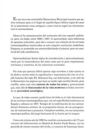 s tan rica esta entrañable Hemeroteca Municipal nuestra que po­
dría reclamar para sí el elogio de aquella figura bíblica capaz de sacar
de su patrimonio cosas antiguas y cosas nuevas según las circunstan­
cias lo recomendasen.
Ahora es la conmemoración del centenario del cine español -polémi­
ca, pero, sin duda, entre 1996 y 1997- la oportunidad, como referencia
de apuestas culturales, para dar a conocer una relación de las revistas
cinematográficas conservadas en esta singular institución madrileña.
Empresa ya acometida con anterioridad desde el exterior, pero sin exac­
titud del todo satisfactoria.
Oportunidad por demás digna de consideración y aprovechamiento,
tanto por la trascendencia del tema como por la gran importancia,
intrínseca y numérica, de las colecciones reseñadas.
Por más que parezca difícil aportar algo novedoso a todo cuanto se
ha dicho y escrito sobre la significación e importancia del cine en el te­
jido humano del siglo XX. Releemos hoy, con delectación, y sin salir de
la Hemeroteca las páginas que hace ya medio siglo escribióAzorín, gran
cinèfilo, sobre este arte síntesis de todas las artes y preconizando
que, más allá de fomentador de la vida moderna se había converti­
do en necesidad sociológica.
Lo que, de todas suertes, queda fuera de duda es el valor documental
de las revistas cinematográficas que, con tal especificidad comienzan en
España a editarse en 1907. Testigos de la conformación de ese extraor­
dinario fenómeno artístico, de su progresión técnica, de sus protagonis­
tas, de realizaciones y proyectos. Cómplices también, con sus atrayentes
reportajes gráficos, deljuego fascinante de la ilusión por la imagen.
Como este mismo año de 1996 fue también conmemorativo del 75 ani­
versario del fallecimiento en Madrid de Emilia Pardo Bazán, nos ha
parecido de interés rescatar del olvido, y a manera de homenaje litera­
 