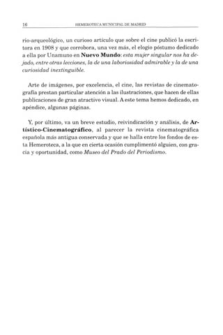 rio-arqueológico, un curioso artículo que sobre el cine publicó la escri­
tora en 1908 y que corrobora, una vez más, el elogio postumo dedicado
a ella por Unamuno en Nuevo Mundo: esta mujer singular nos ha de­
jado, entre otras lecciones, la de una laboriosidad admirabley la de una
curiosidad inextinguible.
Arte de imágenes, por excelencia, el cine, las revistas de cinemato­
grafía prestan particular atención a las ilustraciones, que hacen de ellas
publicaciones de gran atractivo visual. Aeste tema hemos dedicado, en
apéndice, algunas páginas.
Y, por último, va un breve estudio, reivindicación y análisis, de Ar-
tístico-Cinematográfico, al parecer la revista cinematográfica
española más antigua conservada y que se halla entre los fondos de es­
ta Hemeroteca, a la que en cierta ocasión cumplimentó alguien, con gra­
cia y oportunidad, como Museo del Prado del Periodismo.
 