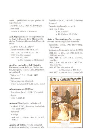 Amí... películas: revista gráfica de
espectáculos
Madrid: [s.n.], 1929 (G. Bermejo)
Semanal
1929 (n. 1, 3feb.-n. 6, lOmarzo)
A.R.S: programa de los espectáculos
de SAGE, Palacio de la Música / So­
ciedad Anónima General de Espectá­
culos
Madrid: S.A.G.E., 1926?
Descripción basada en: n. 27
1927, II(n. 10, 27feb. n. 22, ldic.)
1930, V(n. 68, lmarzo)
1931, V(n. 84, 15en.
n. 88, 15marzo-n. 92.15mayo)
Acción: periódico del Distrito
Universitario: Política, Bellas Ar­
tes, Religión, Teatro, Cine, Deportes,
Actualidad
Valencia: S.E.U., 1943-1945?
Quincenal
Variaciones en el subtít.
1943,1 (n. 1, ldic.)-1945, III(n. 21,18en.)
Almanaque de El Cine
Barcelona: [s.n.], 1923-? (Garrote)
Anual
1924,11-1925, III
Antena Film: [guión radiofónico]
Madrid: P.P.C., Servicios Radiofóni­
cos, 1959-1961
Semanal
Multigr.
1959, I(n. 1, 2nov.) - 1961, III (n. 106,
25dic.)
Arriba el Telón: revista semanal
de teatros, varietés y cinematografía
Barcelona: [s.n.], 1916 (R. Gilabert)
Semanal
Descripción basada en: n. 5
1916,1 (n. 5, 3feb.
n. 13, 30marzo
n. 16, 20abr.-n. 17, 27abr.)
Arte y Cinematografía: primera
revista cinematográfica española
Barcelona: [s.n.], 1910-1936 (Imp.
Catalana)
Quincenal. Semanal a partir de 1936
1924, XV (n. 274, en.)-1926, XVII (n.
307/308, nov./dic.)
1928, XIX (n. 330, oct.-n. 332/333,
nov./dic.)
1929, XX (n. 333, en.)-1934, XXIV (n.
399, sept./dic.)
1935, XXV(n. 400, extra, s.f.
n. 402, mayo-n. 407, dic.)
1936,XXVI(n. 408, en.-n. 412, mayo/jul.)
Sirte y Cinematografía
« ñ c X V • f l a m e r o : 'i í • * o f er l : n ■) j I ‘ o ¡ r i * H
LA MENDIGA DE SAN MJLPICIO
 