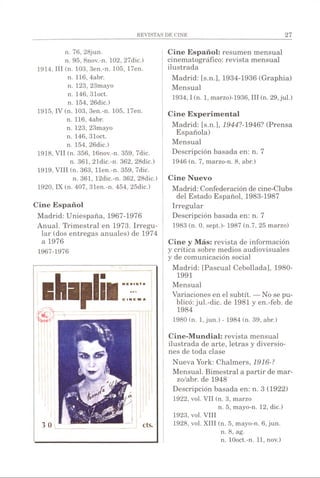 n. 76, 28jun.
n. 95, 8nov.-n. 102, 27dic.)
1914, III (n. 103, 3en.-n. 105, 17en.
n. 116, 4abr.
n. 123, 23mayo
n. 146, 31oct.
n. 154, 26dic.)
1915, IV (n. 103, 3en.-n. 105, 17en.
n. 116, 4abr.
n. 123, 23mayo
n. 146, 31oct.
n. 154, 26dic.)
1918, VII (n. 356, 16nov.-n. 359, 7dic.
n. 361, 21dic.-n. 362, 28dic.)
1919, VIII (n. 363, llen.-n. 359, 7dic.
n. 361, 12dic.-n. 362, 28dic.)
1920, IX (n. 407, 31en.-n. 454, 25dic.)
Cine Español
Madrid: Uniespaña, 1967-1976
Anual. Trimestral en 1973. Irregu­
lar (dos entregas anuales) de 1974
a 1976
1967-1976
Cine Español: resumen mensual
cinematográfico: revista mensual
ilustrada
Madrid: [s.n.], 1934-1936 (Graphia)
Mensual
1934,1 (n. 1, marzo)-1936, III (n. 29,jul.)
Cine Experimental
Madrid: [s.n.], 1944?-1946? (Prensa
Española)
Mensual
Descripción basada en: n. 7
1946 (n. 7, marzo-n. 8, abr.)
Cine Nuevo
Madrid: Confederación de cine-Clubs
del Estado Español, 1983-1987
Irregular
Descripción basada en: n. 7
1983 (n. 0, sept.)- 1987 (n.7, 25 marzo)
Cine y Más: revista de información
y crítica sobre medios audiovisuales
y de comunicación social
Madrid: [Pascual Cebollada], 1980-
1991
Mensual
Variaciones en el subtít. —No se pu­
blicó: jul.-dic. de 1981 y en.-feb. de
1984
1980 (n. 1,jun.) - 1984 (n. 39, abr.)
Cine-Mundial: revista mensual
ilustrada de arte, letras y diversio­
nes de toda clase
Nueva York: Chalmers, 1916-?
Mensual. Bimestral a partir de mar-
zo/abr. de 1948
Descripción basada en: n. 3 (1922)
1922, vol. VII (n. 3, marzo
n. 5, mayo-n. 12, dic.)
1923, vol. VIII
1928, vol. XIII (n. 5, mayo-n. 6, jun.
n. 8, ag.
n. lOoct.-n. 11, nov.)
 