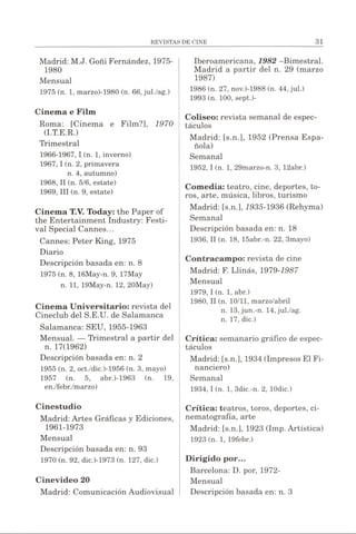 Madrid: M.J. Goñi Fernández, 1975-
1980
Mensual
1975 (n. 1, marzo)-1980 (n. 66, jul./ag.)
Cinema e Film
Roma: [Cinema e Film?], 1970
(I.T.E.R.)
Trimestral
1966-1967, I (n. 1, invernó)
1967,1 (n. 2, primavera
n. 4, autumno)
1968, II (n. 5/6, estáte)
1969, III (n. 9, estáte)
Cinema T.V. Today: the Paper of
the Entertainment Industry: Festi­
val Special Cannes...
Cannes: Peter King, 1975
Diario
Descripción basada en: n. 8
1975 (n. 8, 16May-n. 9, 17May
n. 11, 19May-n. 12, 20May)
Cinema Universitario: revista del
Cineclub del S.E.U. de Salamanca
Salamanca: SEU, 1955-1963
Mensual. — Trimestral a partir del
n. 17(1962)
Descripción basada en: n. 2
1955 (n. 2, oct./dic.)-1956 (n. 3, mayo)
1957 (n. 5, abr.)-1963 (n. 19,
en./febr./marzo)
Cinestudio
Madrid: Artes Gráficas y Ediciones,
1961-1973
Mensual
Descripción basada en: n. 93
1970 (n. 92, dic.)-1973 (n. 127, dic.)
Cinevideo 20
Madrid: Comunicación Audiovisual
Iberoamericana, 1982 -Bimestral.
Madrid a partir del n. 29 (marzo
1987)
1986 (n. 27, nov.)-1988 (n. 44, jul.)
1993 (n. 100, sept.)-
Coliseo: revista semanal de espec­
táculos
Madrid: [s.n.], 1952 (Prensa Espa­
ñola)
Semanal
1952.1(n. 1, 29marzo-n. 3, 12abr.)
Comedia: teatro, cine, deportes, to­
ros, arte, música, libros, turismo
Madrid: [s.n.], 1935-1936 (Rehyma)
Semanal
Descripción basada en: n. 18
1936, II (n. 18, 15abr.-n. 22, 3mayo)
Contracampo: revista de cine
Madrid: F. Llinás, 1979-1987
Mensual
1979.1(n. 1, abr.)
1980, II (n. 10/11, marzo/abril
n. 13, jun.-n. 14,jul./ag.
n. 17, dic.)
Crítica: semanario gráfico de espec­
táculos
Madrid: [s.n.], 1934 (Impresos El Fi­
nanciero)
Semanal
1934.1(n. 1, 3dic.-n. 2, lOdic.)
Crítica: teatros, toros, deportes, ci­
nematografía, arte
Madrid: [s.n.], 1923 (Imp. Artística)
1923 (n. 1, 19febr.)
Dirigido por...
Barcelona: D. por, 1972-
Mensual
Descripción basada en: n. 3
 