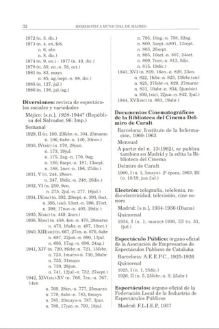 1972 (n. 3, dic.)
1973 (n. 4, en./feb.
n. 6, abr.
n. 8, dic.)
1974 (n. 9, en.) - 1977 (n. 49, dic.)
1978 (n. 50, en.-n. 58, oct.)
1981 (n. 83, mayo
n. 85, ag./sept.-n. 88, dic.)
1985 (n. 127, jul.)
1986 (n. 138, jul./ag.)
Diversiones: revista de espectácu­
los sociales y variedades
Méjico: [s.n.], 1928-1944? (Repúbli­
ca del Salvador, 96: Imp.)
Semanal
1929, II (n. 100, 23febr.-n. 104, 23marzo
n. 106, 6abr.-n. 140, 30nov.)
1930, IV(sic) (n. 170, 28jun.
n. 173, 19jul.
n. 175, 2ag.-n. 176, 9ag.
n. 180, 6sept.-n. 181, 13sept.
n. 188, lnov.-n. 196, 27dic.)
1931, V (n. 244, 28nov.
n. 247, 19dic.-n. 248, 26dic.)
1932, VI (n. 250, 9en.
n. 275, 2jul.-n. 277, 16jul.)
1934, IX(sic) (n. 392, 29sept.-n. 393, 6oct.
n. 395, (sic), 13oct.-n. 396, 27oct.
n. 399, 17nov.-n. 405, 29dic.)
1935, X(sic) (n. 449, 2nov.)
1936, X(sic) (n. 458, 4en.-n. 470, 28marzo
n. 473, 18abr.-n. 497, lOoct.)
1940, XIII(sic) (n. 667, 27en.-n. 676, 6abr
n. 687, 22jun.-n. 690, 13jul.
n. 695, 17ag.-n. 696, 24ag.)
1941, XIV (n. 720, 8febr.-n. 721, 15febr.
n. 723, lmarzo-n. 730, 26abr.
n. 735, 31mayo
n. 739, 28jun.
n. 741, 12jul.-n. 752, 27sept.)
1942, XIV(sic)-XV (n. 766, 7en.-n. 767,
14en
n. 769, 28en.-n. 777, 25marzo
n. 779, 8abr.-n. 783, 6mayo
n. 785, 20mayo-n. 787, 3jun.
n. 789, 17jun.-n. 793, 18jul.
n. 795, lOag.-n. 798, 22ag.
n. 800, 5sept.-n801, 12sept.
n. 803, 26sept.
n. 805, lOoct.-n. 807, 24oct.
n. 809, 7nov.-n. 813, 5dic.
n. 815, 19dic.)
1943, XVI (n. 819, 16en.-n. 820, 23en.
n. 822, lfebr.-n. 823, 13febr.(sic)
n. 825, 27febr.-n. 829, 27marzo
n. 831, lOabr.-n. 834, 5jun(sic)
n. 839, (sic), 12jun.-n. 842, 3jul.)
1944, XVI(sic) (n. 883, 19abr.)
Documentos Cinematográficos
de la Biblioteca del Cinema Del-
miro de Caralt
Barcelona: Instituto de la Informa­
ción, 1960-1963
Mensual
A partir del n. 13(1962), se publica
también en Madrid y la edita la Bi­
blioteca del Cinema
Delmiro de Caralt
1960.1(n. 1, 5mayo)- 2iJépoca, 1963, III
(n. 18/19, jun./jul.)
Electrón: telegrafía, telefonía, ra­
dio-electricidad, televisión, cine so­
noro
Madrid: [s.n.], 1934-1936 (Diana)
Quincenal
1934, I (n. 1, marzo)-1936, III (n. 51,
Ijul.)
Espectáculo Público: órgano oficial
de la Asociación de Empresarios de
Espectáculos Públicos de Cataluña
Barcelona: A.E.E.P.C., 1925-1926
Quincenal
1925.1(n. 1, 25dic.)
1926, II (n. 5, 25febr.-n. 9, 25abr.)
Espectáculos: órgano oficial de la
Federación Local de la Industria de
Espectáculos Públicos
Madrid: F.L.I.E.P, 1937
 