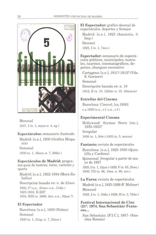 El Espectador: gráfico decenal de
espectáculos, deportes y festejos
Madrid: [s.n.], 1925 (Amnistía, 3:
Imp.)
Decenal
1925,1 (n. 1, 7nov.)
Espectador: semanario de espectá­
culos políticos, municipales, teatra­
les, taurinos, cinematográficos, de­
portes, chungueo recreativo
Cartagena: [s.n.], 1911M912? (Vda.
S. Garnero)
Semanal
Descripción basada en: n. 10
1912, II (n. 10, 12febr.-n. 15, 18marzo)
Estrellas del Cinema
Barcelona: Cinovel, [ca.1930]
c.a.1930 (s.n., s.f.-s.n., s.f.)
Mensual
1937,1 (n. 1, mayo-n. 4, ag.)
Espectáculos: semanario ilustrado
Madrid: [s.n.], 1930 (Gráfica Hispa-
nia)
Semanal
1930 (n. 1, 16nov.-n. 7, 28dic.)
Espectáculos de Madrid: progra­
ma-guía de teatros, toros, varietés y
sports
Madrid: [s.n.], 1922-1934 (Mora-Za-
ballos)
Descripción basada en: n. de 21nov.
1922,1?(s.n., 21nov.-s.n., 3ldic.)
1923-1933, II-XII?
1934, XIII (n. 3886, 2en.-s.n., 30jun.?)
Experimental Cinema
Hollywood: Seymar Stern [etc.],
1930-1933?
Irregular
1930 (n. 1, febr.)-1933 (n. 5, marzo)
Fantasio: revista de espectáculos
Barcelona: [s.n.], 1925-1930 (Quin­
tilla y Cardona)
Quincenal. Irregular apartir de ma­
yo de 1927
1925.1(n. 1,15jun.)-1929,V(n. 83,25oct.)
1930, VII (n. 86, lOen.-n. 90, nov.)
La Farsa: revista de espectáculos
Madrid: [s.n.], 1925-1926(F. Moliner)
Mensual
1925.1(n. 1,10dic.)-1926, II (n. 3, 7febr.)
El Espectador
Barcelona: [s.n.], 1920 (Núñez)
Semanal
1920 (n. 1, 21ag.-n. 7, 23nov.)
Festival Internacional de Cine
(219. 1974. San Sebastián) Featu­
res...
San Sebastián: [F.I.C.], 1957- (Sán­
chez Román)
 
