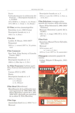 Diario
Publicado durante la celebración del
Festival. — Descripción basada en:
n. 2(1924)
1974, XVIII (n. 1, 14sept.-n. 12, 25sept.)
1975, XIX (n. 1, 13sept.-n. 12, 26sept.)
El Film: revista cinematográfica
Barcelona: [s.n.], 1925 (Costa)
Descripción basada en: n. 4
1925, I(n. 4, 25oct.)
Film Art
London: B. Braun, 1933-1937?
Trimestral
1933 (n. 1, verano)-1937 (n. 10, prima­
vera)
Film Comment
New York: Film Society of Lincoln
Center, 1962-?
Bimensual
Descripción basada en: n. 2
1986 (n. 2, Mar./Apr.-n. 5, Oct.)
Le Film Française: bulletin quoti­
dien, Festival International de Can­
nes
Cannes: [F.I.C.], 1975
Diario
Descripción basada en: n. 6
1975 (n. 6, 14mayo
n. 8, 16mayo
n. 11, 19mayo)
Film Idéal [Microforma]
Microfilmacióndela publicaciónmen­
sual (quincenal de 1969-1968): Ma­
drid(yBarcelona a partirde n. 164),
1956-1970, efectuada por gentileza
de su editor D. Félix Martialay
Film Liga
Amsterdam-Zuid: [s.n.], 1934-? (s.i.)
Mensual
Descripción basada en: n. 5
1934 (n. 5, jun./dic.)-1935 (n. 1, 31en.-n.
11/12, die.)
Film Selezione: rassegna critica
mensile del cinema e della televisione
Roma: [Film Selezione?], 1960-1963?
(Gamma)
Mensual. Bimestral a partir del n.
8(1961)
1960, I (n. 1, magg.)-1962, III (n. 12, lu-
glio/ag.)
Film-Guía
Barcelona: Manuel Ferrer Salvador,
1974-1977
Mensual
1974 (avance, oct.?
n. 1, nov.-n. 2, die.)
1975 (n. 3, en.)-1977 (n. 15, marzo/abr.)
Filmagem: semanário popular de
cinema
Lisboa: Edigoès O Mosquito, 1941-
1948?
 