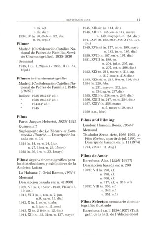 n. 87, oct.
n. 89, die.)
1934, IV (n. 90, 5feb.-n. 92, abr.
n. 94, sept.)
Filmor
Madrid: [Confederación Católica Na­
cional de Padres de Familia, Servi­
cio Cinematográfico], 1935-1936
Semanal
1935, I (n. 1, 20jun.) - 1936, II (n. 57,
16jul.)
Filmor: indice cinematográfico
Madrid: [Confederación Católica Na­
cional de Padres de Familia], 1943-
[1946?]
Indices: 1936-1942(21Jed.)
“ 1936-1943 (3aed.)
“ 1944 (4iJed.)
“ 1945
Films
Paris: Jacques Hebertot, 1923?-1925
Quincenal?
Suplemento de: Le Théâtre et Com-
moedia Illustrée. —Descripción ba­
sada en: n. 14
1924 (n. 14, en.-n. 24, ljun.
n. 27, 15oct.-n. 29, 15nov.)
1925 (n. 30, len.-n. 33, lmayo)
Films: órgano cinematográfico para
los distribuidores y exhibidores de la
América Latina
La Habana: J. Oriol Ramos, 1934-?
Mensual
Descripción basada en: n. 4(1939)
1939, VI (n. 4, 15abr.)-1940, VI(sic) (n.
19, oct.)
1941, VIII (n. 1, len.-n. 7,jun.
n. 9, ag.-n. 13, dic.)
1942, X (n. 1, en.-n. 4, abr.
n. 6, jun.-n. 11, nov.)
1943, XI (n. 2, febr.-n. 12, dic.)
1944, XII (n. 133, 31en.-n. 137, mayo)
1945, XII(sic) (n. 144, dic.)
1946, XIII (n. 145, en.-n. 147, marzo
n. 149, mayo/jun.-n. 154, dic.)
1947, XIV(n. 155, en.)-1948, XV(n. 176,
dic.)
1949, XV(sic) (n. 177, en.-n. 180, mayo
n. 182, jul.-n. 186, dic.)
1950, XVII (n. 187, en.-n. 197, dic.)
1951, XVIII (n. 198, en.
n. 204,jul.-n. 205, ag.
n. 207, oct.-n. 208, dic.)
1952, XIX (n. 211, marzo-n. 214, ag.
n. 217, nov.-n. 218, dic.)
1953, XIX(sic) n. 219, febr.-n. 226, dic.)
1954 (n. 228, febr.
n. 231, mayo-n. 232, jun.
n. 234, ag.-n. 237, dic)
1955, XXII (n. 238, en.-n. 246, dic.)
1956, XXIII (n. 247, en.-n. 254, dic.)
1957, XXIV (n. 256, marzo
n. 5, mayo-n. 10, oct.)
1958 (s.n., febr.)
Films and Filming
London: Hansom Books, 1954-?
Mensual
Titulada: Seven Acts, 1966-1969, y:
FilmReview, apartirdejul. 1990.—
Descripción basada en: n. 11 (1974)
1974, v.20 (n. 11, Aug.)
Films de Amor
Barcelona: Alas, [1926?-1933?]
Descripción basada en: n. 290
1932?, VII (n. 290, s.f.
n. 296, s.f.
n. 306, s.f.
n. 317, s.f, -n. 318, s.f)
1933?, VIII (n. 336, s.f.
n. 343, s.f.
n. 351, s.f.)
Films Selectos: semanario cinema­
tográfico ilustrado
Barcelona: [s.n.], 1930-1937? (Tall.
gráf. de la S.G. de Publicaciones)
 
