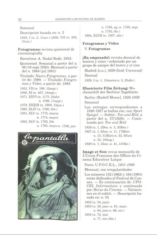 Semanal
Descripción basada en: n. 2
1930, I (n. 2, lloct.)-1936, VII (n. 305,
31oct.)
Fotogramas: revista quincenal de
cinematografía
Barcelona: A. Nadal Rodó, 1952-
Quincenal. Semanal a partir del n.
96 (16 sept.1950). Mensual a partir
del n. 1664 (jul.1981)
Titulado: Nuevo Fotogramas, a par­
tir de: 1980. — Titulado: Fotogra­
mas y Vídeo, a partir de: 1983
1952, VII (n. 199, 12sept.)
1956, XI (n. 407, 14sept.)
1971, XXVI (n. 1175, 23abr.
n. 1196, 17sept.)
1979, XXXIII (n. 1600, 15jun.)
1990, XLIV (n. 1760, feb.)
1991, XLV (n. 1772, marzo
n. 1774, mayo)
1992, XLV (n. 1782, feb.
n. 1785, mayo-n. 1786, jun.
n. 1788, ag.-n. 1789, sept,
n. 1792, dic.)
1994, XLVII (n. 1807, abr.)
Fotogramas y Vídeo
V. Fotogramas
¡Ha empezado!: revista decenal de
teatros y cines / redactado por un
grupo de amigos del teatro y el cine
Madrid: [s.n.], 1929 (Gráf. Universal)
Decenal
1929,1 (n. 1, 15marzo-n. 5, 25abr.)
Illustrierte Film Zeitung: Wo-
chenschift der Berliner Tageblatts
Berlin: [RudolfMosse], 1926-1929
Semanal
Las entregas correspondientes a
1926-1927 se hallan ene. con: Sport
Spiegel. — Subtit.: Ton und Bild, a
partir del n. 37(1929). — Conti­
nuada por: Ton und Bild
1926 (n. 1, 2Dez.-n. 5, 30Dez.)
1927 (n. 1, 6Jan.-n. 11, 17Marz
n. 13, 31Marz-n. 22, 9Juni
n. 32, 18Aug.)
1929 (n. 1, 3Jan.-n. 41, 310kt.)
Image et Son: revue mensuelle de
L’Union Française des Offices du Ci­
nema Educateur Laique
Paris: U.F.O.C.E.L., 1951-1969
Mensual, con irregularidades
Los números 152 (1962) y 164 (1963)
están dedicados al Festival de Can­
nes. — Es continuación de: UFO-
CEL Informations y continuada
por: Revue du Cinema. —Variacio­
nes en el subtit. — Descripción ba­
sada en: n. 54
1952 (n. 54, juin)
1953 (n. 59,janv.-n. 61, mars
n. 64, juin-n. 66, oct.)
1954 (n. 72, mai
n. 77, nov./déc.)
 