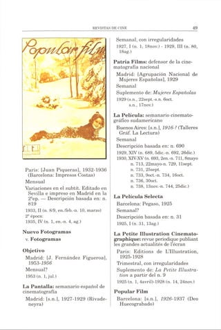 T T -
V?
r i g
París: [Juan Piqueras], 1932-1936
(Barcelona: Impresos Costas)
Mensual
Variaciones en el subtít. Editado en
Sevilla e impreso en Madrid en la
2sep. — Descripción basada en: n.
819
1933, II (n. 8/9, en./feb.-n. 10, marzo)
2- época:
1935, IV (n. 1, en.-n. 4, ag.)
Nuevo Fotogramas
v. Fotogramas
Objetivo
Madrid: [J. Fernández Figueroa],
1953-1956
Mensual?
1953 (n. 1,jul.)
La Pantalla: semanario español de
cinematografía
Madrid: [s.n.], 1927-1929 (Rivade-
neyra)
Semanal, con irregularidades
1927, I (n. 1, 18nov.) - 1929, III (n. 80,
18ag.)
Patria Films: defensor de la cine­
matografía nacional
Madrid: [Agrupación Nacional de
Mujeres Españolas], 1929
Semanal
Suplemento de: Mujeres Españolas
1929 (s.n., 22sept.-s.n. 6oct.
s.n., 17nov.)
La Película: semanario cinemato­
gráfico sudamericano
BuenosAires: [s.n.], 1916-? (Talleres
Gráf. La Lectura)
Semanal
Descripción basada en: n. 690
1929, XIV (n. 689, 5dic.-n. 692, 26dic.)
1930, XTV-XV(n. 693, 2en.-n. 711, 8mayo
n. 713, 22mayo-n. 729, llsept.
n. 731, 25sept.
n. 733, 9oct.-n. 734, 16oct.
n. 736, 30oct.
n. 738, 13nov.-n. 744, 25dic.)
La Película Selecta
Barcelona: Pegaso, 1925
Semanal?
Descripción basada en: n. 31
1925,1 (n. 31, 13ag.)
La Petite Illustration Cinémato­
graphique: revue périodiquepubliant
les grandes actualités de l’écran
Paris: Editions de L’Illustration,
1925-1928
Trimestral, con irregularidades
Suplemento de: La Petite Illustra­
tion a partir del n. 9
1925 (n. 1, 4avril)-1928 (n. 14, 24nov.)
Popular Film
Barcelona: [s.n.], 1926-1937 (Deo
Huecograbado)
 