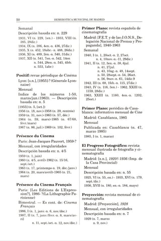 Semanal
Descripción basada en: n. 229
1931, VI (n. 229, len.) - 1933, VIII (n.
385, 28dic.)
1934, IX(n. 386, 4en.-n. 436, 27dic.)
1935, X (n. 452, 18abr.- n. 488, 26dic.)
1936, XI (n. 489, 2en.-n. 540, 31dic.)
1937, XII (n. 541, 7en.-n. 542, 14en
n. 544, 28en.-n. 545, 4feb.
n. 553, labr.)
Positif: revue périodique de Cinéma
Lyon: [s.n.], [1955]-? (Générale Lyon­
naise)
Mensual
Indice de los números 1-50,
marzo/jun.(1963). — Descripción
basada en: n. 5
[1955] (n. 5, [oct.])
1956 (n. 18, nov.)-1958 (n. 29, rentrée)
1959 (n. 31, nov.)-1963 (n. 57, déc.)
1964 (n. 59, mars)-1965 (n. 67/68,
févr./mars)
1967 (n. 86, juil.)-1969 (n. 102, févr.)
Présence du Cinema
Paris: Jean-Jacques Pauvert, 1959-?
Mensual, con irregularidades
Descripción basada en: n. 4/5
1959 (n. 1,juin)
1960 (n. 4/5, avril)-1962 (n. 15/16,
sept./oct.)
1963 (n. 17, printemps-n. 19, déc./janv.)
1964 (n. 20, mars/avril)-1965 (n. 21,
mars)
Présence du Cinema Français
Paris: [Les Editions de L’Expres­
sion?], 1986- ?(La Lithographie Pa­
risienne)
Bimestral. — Es cont. de: Cinema
Français
1986,1 (n. 1,janv.-n. 6, nov./dèc.)
1987, II (n. 7, janv./fèvr.-n. 8, mars/av-
ril
n. 11, sept./oct.-n. 12, nov./dèc.)
Primer Plano: revista española de
cinematografía
Madrid: [F.E.T. y delas J.O.N.S., De­
legación Nacional de Prensa y Pro­
paganda], 1940-1963
Semanal
1940,1 (n. 1, 20oct.-n. 2, 27oct.
n. 4, 10nov.-n.-ll, 29dic.)
1941, II (n. 12, 3en.-n. 38, 6jul.
n. 41, 27jul.
n. 43, lOag.-n. 48, 14sept.
n. 50, 28sept.-n. 54, 26oct.
n. 56, 9nov.-n. 61, 14dic.9
1942, III (n. 68, lfeb.-n. 115, 27dic.)
1943, IV (n. 116, 3en.) - 1962, XXIII (n.
1159, 28dic.)
1963, XXIII (n. 1160, 4en.-n. 1202,
25oct.)
Primer Plano: periódico de Casa-
blanca: informativo mensual de Cine
Madrid: Casablanca, 1985
Mensual
Publicada en: Casablanca (n. 47,
marzo 1985)
1985, I (n. 1, marzo)
El Progreso Fotográfico: revista
mensual ilustrada de fotografía y ci­
nematografía
Madrid: [s.n.], 1920?-1936 (Imp. de
la Casa Provincial)
Mensual
Descripción basada en: n. 55
1925, VI (n. 55, en.) - 1935, XVI (n. 179,
sept./dic.)
1936, XVII (n. 180, en.-n. 184, mayo)
Proyección: revista mensual de ci­
nematografía
Madrid: [Proyección], 1928
Mensual, con irregularidades
Descripción basada en: n. 7
1929 (n. 7, marzo
n. 9, nov.)
 