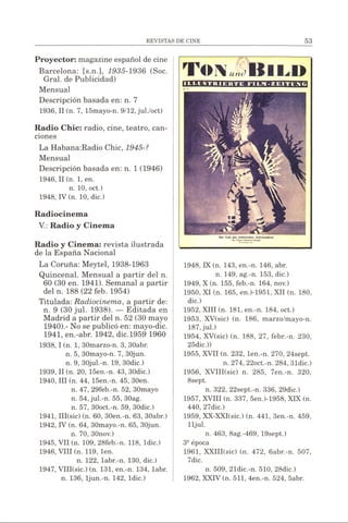 Proyector: magazine español de cine
Barcelona: [s.n.], 1935-1936 (Soc.
Gral. de Publicidad)
Mensual
Descripción basada en: n. 7
1936, II (n. 7, 15mayo-n. 9/12, jul./oct)
Radio Chic: radio, cine, teatro, can­
ciones
La Habana:Radio Chic, 1945-?
Mensual
Descripción basada en: n. 1 (1946)
1946, II(n. 1, en.
n. 10, oct.)
1948, IV (n. 10, dic.)
Radiocinema
V.: Radio y Cinema
Radio y Cinema: revista ilustrada
de la España Nacional
La Coruña: Meytel, 1938-1963
Quincenal. Mensual a partir del n.
60 (30 en. 1941). Semanal a partir
del n. 188 (22 feb. 1954)
Titulada: Radiocinema, a partir de:
n. 9 (30 jul. 1938). — Editada en
Madrid a partir del n. 52 (30 mayo
1940).- No se publicó en: mayo-dic.
1941, en.-abr. 1942, dic.1959 1960
1938,1 (n. 1, 30marzo-n. 3, 30abr.
n. 5, 30mayo-n. 7, 30jun.
n. 9, 30jul.-n. 19, 30dic.)
1939, II (n. 20, 15en.-n. 43, 30dic.)
1940, III (n. 44, 15en.-n. 45, 30en.
n. 47, 29feb.-n. 52, 30mayo
n. 54, jul.-n. 55, 30ag.
n. 57, 30oct.-n. 59, 30dic.)
1941, III(sic) (n. 60, 30en.-n. 63, 30abr.)
1942, IV (n. 64, 30mayo.-n. 65, 30jun.
n. 70, 30nov.)
1945, VII (n. 109, 28feb.-n. 118, ldic.)
1946, VIII (n. 119, len.
n. 122, labr.-n. 130, dic.)
1947, VIII(sic.) (n. 131, en.-n. 134, labr.
n. 136, ljun.-n. 142, ldic.)
-------------------- /&1'*---------------------
T o v I t i n »
Der Cotí dts tUktritthtn Jahrhundtrts
1948, IX (n. 143, en.-n. 146, abr.
n. 149, ag.-n. 153, dic.)
1949, X (n. 155, feb.-n. 164, nov.)
1950, XI (n. 165, en.)-1951, XII (n. 180,
dic.)
1952, XIII (n. 181, en.-n. 184, oct.)
1953, XV(sic) (n. 186, marzo/mayo-n.
187, jul.)
1954, XV(sic) (n. 188, 27, febr.-n. 230,
25dic.))
1955, XVII (n. 232, len.-n. 270, 24sept.
n. 274, 22oct.-n. 284, 31dic.)
1956, XVIII(sic) n. 285, 7en.-n. 320,
8sept.
n. 322, 22sept.-n. 336, 29dic.)
1957, XVIII (n. 337, 5en.)-1958, XIX (n.
440, 27dic.)
1959, XX-XXI(sic.) (n. 441, 3en.-n. 459,
lljul.
n. 463, 8ag.-469, 19sept.)
3Sépoca
1961, XXIII(sic) (n. 472, 6abr.-n. 507,
7dic.
n. 509, 21dic.-n. 510, 28dic.)
1962, XXIV (n. 511, 4en.-n. 524, 5abr.
 
