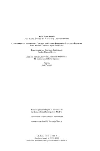 Alcalde de Madrid
José María Álvarez del Manzano y López del Hierro
Cuarto Teniente de Alcalde y Concejal de Cultura, Educación, J uventud y Deportes
Juan Antonio Gómez-Angulo Rodríguez
Director de los Servicios Culturales
Carlos Blanco Bravo
J efe del Departamento de Archivos y Bibliotecas
M8Carmen del Moral Iglesias
Prensa
Luz Palomo
Edición preparada por el personal de
la Hemeroteca Municipal de Madrid
Direccción: Carlos Dorado Fernández
P roducción: José B. Bermejo Martín
I.S.B.N.: 84-7812-468-3
Depósito legal: M-9551-1999
Imprenta Artesanal del Ayuntamiento de Madrid
 