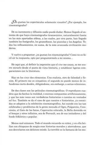 ¿U s gustan los espectáculos solamente visuales? ¿Por ejemplo, los
cinematógrafos?
De su incremento y difusión nadie puede dudar. Hemos llegado al ex­
tremo de que haya cinematógrafos (transeúntes, naturalmente) hasta
en las más apartadas aldeas, a las cuales, por otra parte, han llegado
también los fonógrafos, los gramófonos, las pianolas y los Angelus. To­
dos los refinamientos, en suma, de la más avanzada civilización mo­
derna.
Yvuelvo a preguntar: ¿os gustan los cinematógrafos? Como no es fá­
cil oír la respuesta, opto por preguntármelo a mí misma...
He aquí que, al definir la impresión que el cine me causa, se me ocu­
rre mirarlo desde el punto de vista literario, y establecer ligeras com­
paraciones con la literatura.
Hay en los cines dos elementos. Uno realista, otro de falsedad y fic­
ción. El primero me es simpático; el segundo no puede menos de in­
fundirme cierto desdén, obligándome, sin embargo, a serias relexiones.
De dos clases son las películas cinematográficas. O reproducen cua­
dros que da hechos la realidad, oescenas compuestas artificiosamente,
y que las más veces son verdaderas historietas o cuentos en ventados
ad hoc. También se da el caso de que cuentos e historietas, ya conoci­
das se adapten a la exhibición cinematográfica. Así sucede con las tan
celebradas y predilectas de la gente menuda el Ogro, Pulgarcito, Ceni­
cienta, el Gato de las botas, Caperucita colorada, la Bella dormida en
el bosque y otros infinitos, sea de Perrault, sea de sus imitadores y del
fondo folklórico o popular.
Menos mal entonces. Todo el mundo recuerda su niñez, y en ella bri­
llan con chispazos de magia esas historias morales y aterradoras, que
nos desvelaron con delicioso miedo. Lo terrible es la fantasía de los mo-
 