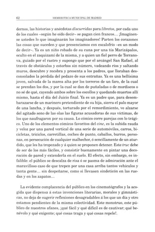 demos, las historias y anécdotas discurridas para libretos, por cada uno
de los cuales -según he oído decir- se pagan cien francos... ¡Imagínen­
se ustedes lo que imaginarán los imaginadores! Parten los corazones
las cosas que suceden y que presenciamos con escalofrío -es un modo
de decir-. Ya es un niño robado de su cuna por una tía Marizápalos,
oculto en el zaquizamí de la misma, y a quien un fiel perro de Terrano-
va, guiado por el rastro y supongo que por el arcángel San Rafael, al
través de obstáculos y estorbos sin número, vadeando ríos y saltando
muros, descubre y recobra y presenta a los padres, que lloraban des­
consolados la pérdida del pedazo de sus entrañas. Ya es una bellísima
joven, salvada de la marea alta por los torreros de un faro, de la cual
se prendan los dos, y por la cual se dan de puñaladas o de mordiscos o
no sé de qué, cayendo ambos sobre los escollos y quedando muertos allí
mismo, hasta el día del Juicio final. Ya es un padre que, para desem­
barazarse de un marinero pretendiente de su hija, sierra el palo mayor
de una lancha, y después, torturado por el remordimiento, ve alzarse
del agitado seno de las olas las figuras acusadoras de sus víctimas, de
los que naufragaron por su causa. Lo cómico corre parejas con lo trági­
co. Uno de los elementos cómicos favoritos del cine, es la subida rauda
y veloz por una pared vertical de una serie de automóviles, carros, bi­
cicletas, triciclos, carretillas, coches de punto, caballos, burros, perso­
nas, en persecución de cualquier malhechor, ósencillamente de un atur­
dido, que les ha tropezado y á quien se proponen detener. Este truc debe
de ser de los más fáciles, y consistir buenamente en pintar una deco­
ración de pared y extenderla en el suelo. El efecto, sin embargo, es in­
falible: el público se descalza de risa ó se pasma de admiración ante el
maravilloso caso de que trepen por una casa arriba tantos vehículos y
tanta gente... sin despeñarse, como si llevasen sindeticón en las rue­
das y en los zapatos...
La evidente complacencia del público en los cinematógrafos y la aco­
gida que dispensa á estas invenciones literarias, morales y gimnásti­
cas, no deja de sugerir reflexiones desagradables á los que un día y otro
estamos pendientes de la misma colectividad. Este monstruo, este pú­
blico de nuestros afanes, ¡qué fácil y qué difícil es de cautivar; qué be­
névolo y qué exigente; qué cosas traga y qué cosas repele!.
 