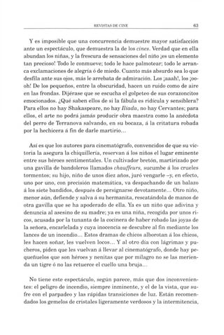 Y es imposible que una concurrencia demuestre mayor satisfacción
ante un espectáculo, que demuestra la de los cines. Verdad que en ella
abundan los niñas, yla frescura de sensaciones del niño ¡es un elemento
tan precioso! Todo le conmueve; todo le hace palmotear; todo le arran­
ca exclamaciones de alegría óde miedo. Cuanto más absurdo sea loque
desfila ante sus ojos, más le arrebata de admiración. Los ¡aaah!, los ¡oo-
oh! De los pequeños, entre la obscuridad, hacen un ruido como de aire
en las frondas. Dijérase que se escucha el golpeteo de sus corazoncitos
emocionados. ¿Qué saben ellos de si la fábula es ridicula y sensiblera?
Para ellos no hay Shakaspeare, no hay Ilíada, no hay Cervantes; para
ellos, el arte no podrá jamás producir obra maestra como la anécdota
del perro de Terranova salvando, en su bocaza, á la critatura robada
por la hechicera á fin de darle martirio...
Así es que los autores para cinematógrafo, convencidos de que su vic­
toria la asegura la chiquillería, reservan á los niños el lugar eminente
entre sus héroes sentimentales. Un cultivador bretón, martirizado por
una gavilla de bandoleros llamados chauffeurs, sucumbe á los crueles
tormentos; su hijo, niño de unos diez años,juró vengarle -y, en efecto,
uno por uno, con precisión matemática, va despachando de un balazo
á los siete bandidos, después de persignarse devotamente... Otro niño,
menor aún, defiende y salva á su hermanita, rescatándola de manos de
otra gavilla que se ha apoderado de ella. Ya es un niño que adivina y
denuncia al asesino de su madre; ya es una niña, recogida por unos ri­
cos, acusada por la tunanta de la cocinera de haber robado lasjoyas de
la señora, encarlelada y cuya inocencia se descubre al fin mediante los
lances de un incendio... Estos dramas de chicos alborotan á los chicos,
les hacen soñar, les vuelven locos... Y al otro día con lágrimas y pu­
cheros, piden que les vuelvan á llevar al cinematógrafo, donde hay pe-
queñuelos que son héroes y nenitas que por milagro no se las merien­
da un tigre ó no las retuerce el cuello una bruja...
No tiene este espectáculo, según parece, más que dos inconvenien­
tes: el peligro de incendio, siempre inminente, y el de la vista, que su­
fre con el parpadeo y las rápidas transiciones de luz. Están recomen­
dados los gemelos de cristales ligeramente verdosos y la intermitencia,
 